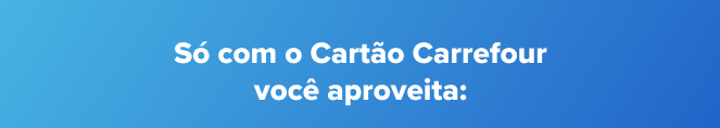 Só com o Cartão Carrefour você aproveita: